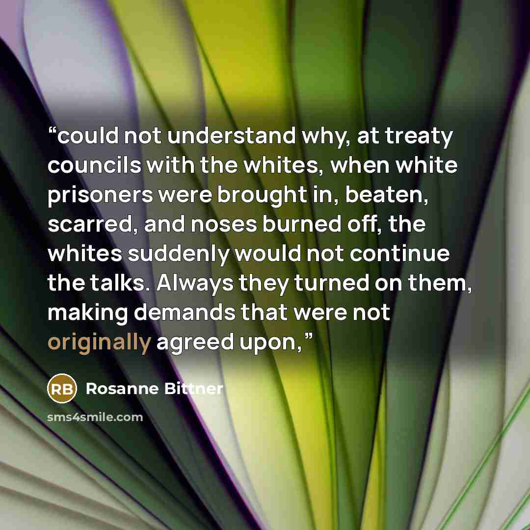 “could not understand why, at treaty councils with the whites, when white prisoners were brought in, beaten, scarred, and noses burned off, the whites suddenly would not continue the talks. Always they turned on them, making demands that were not originally agreed upon,” quote by Rosanne Bittner