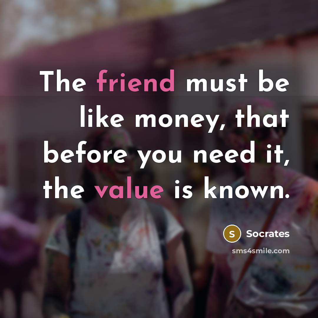 “The friend must be like money, that before you need it, the value is known.” quote by Socrates