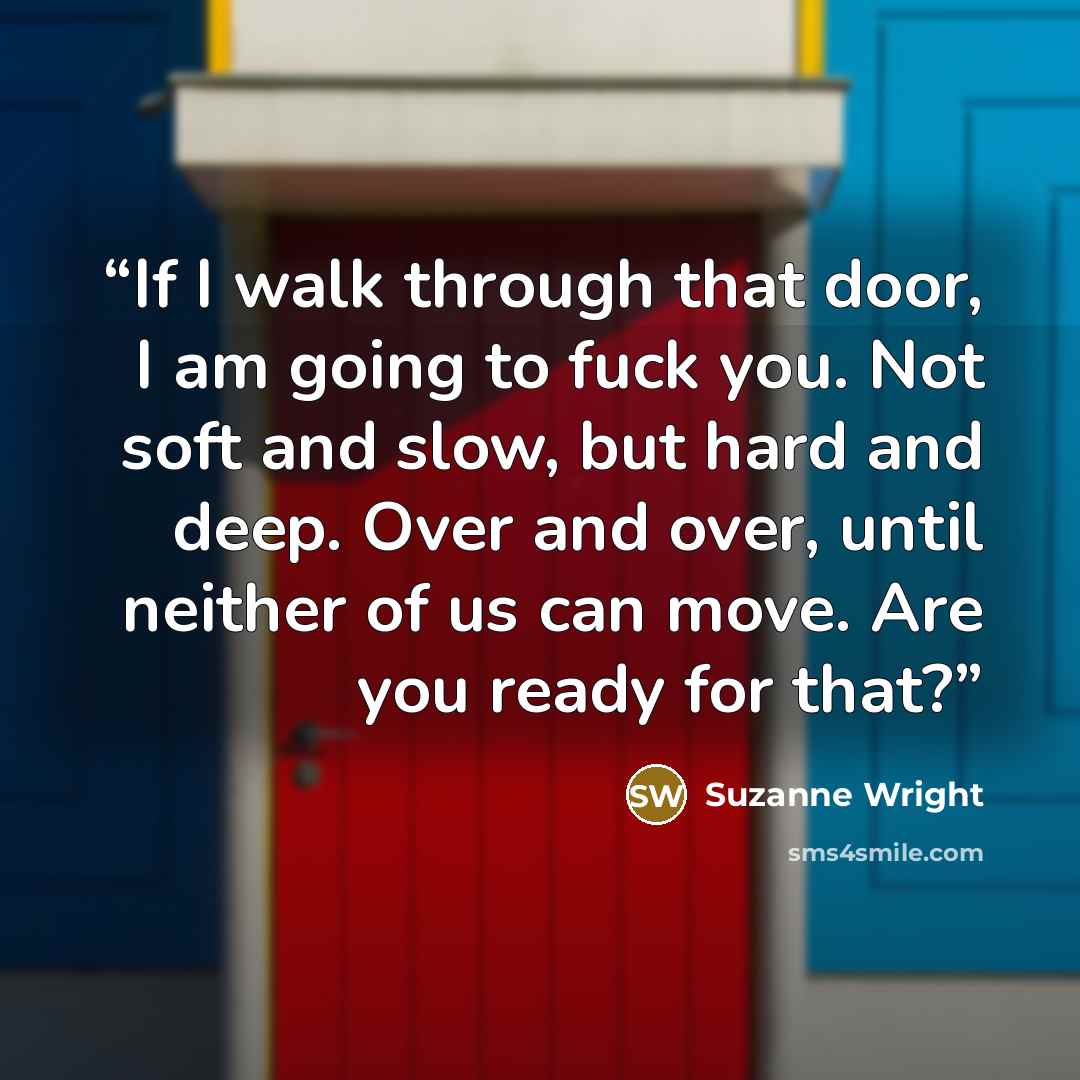 “If I walk through that door, I am going to fuck you. Not soft and slow, but hard and deep. Over and over, until neither of us can move. Are you ready for that?” quote by Suzanne Wright