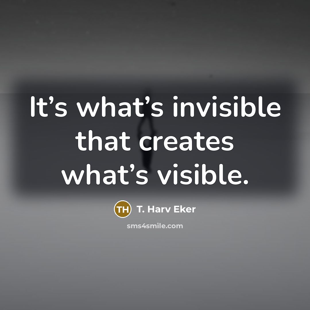 “It’s what’s invisible that creates what’s visible.” quote by T. Harv Eker