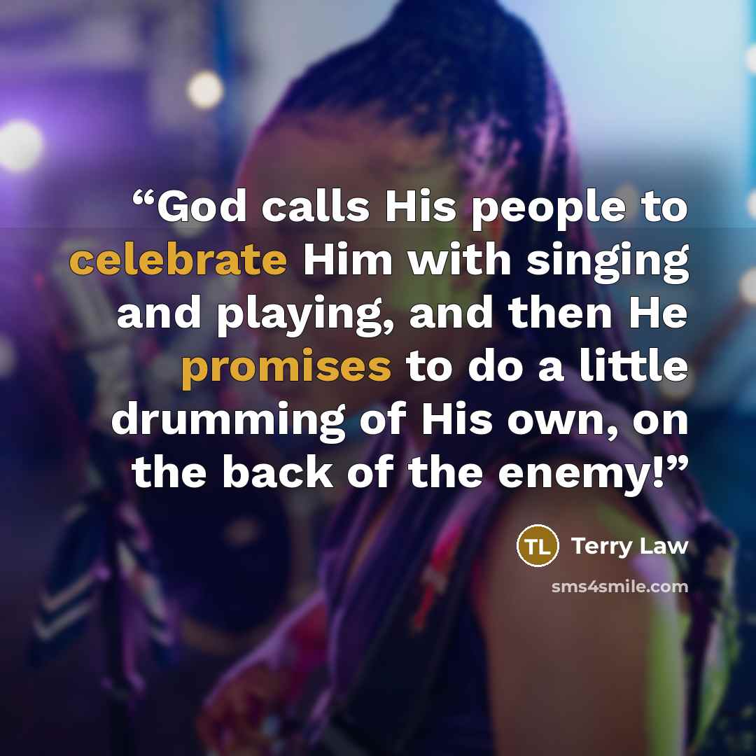 “God calls His people to celebrate Him with singing and playing, and then He promises to do a little drumming of His own, on the back of the enemy!” quote by Terry Law