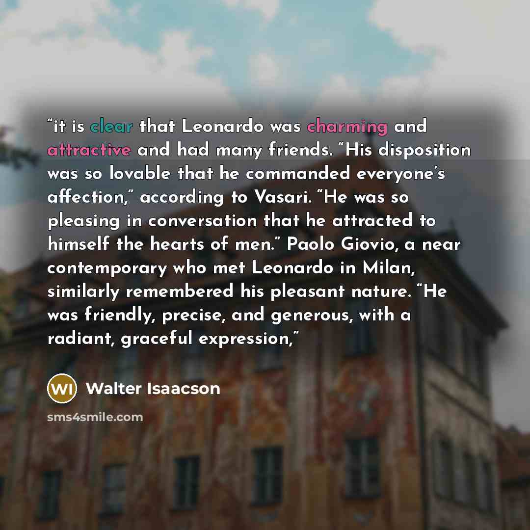 “it is clear that Leonardo was charming and attractive and had many friends. “His disposition was so lovable that he commanded everyone’s affection,” according to Vasari. “He was so pleasing in conversation that he attracted to himself the hearts of men.” Paolo Giovio, a near contemporary who met…” quote by Walter Isaacson