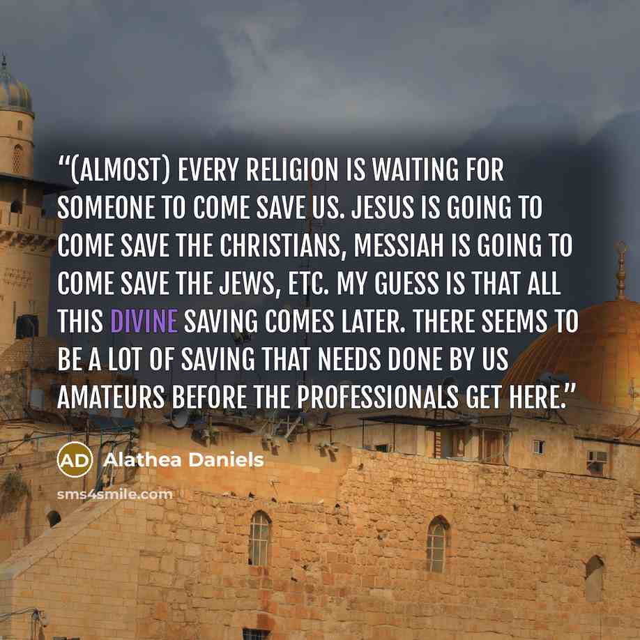 “(Almost) every religion is waiting for someone to come save us. Jesus is going to come save the Christians, Messiah is going to come save the Jews, etc. My guess is that all this divine saving comes later. There seems to be a lot of saving that needs done by us amateurs before the professionals…” quote by Alathea Daniels