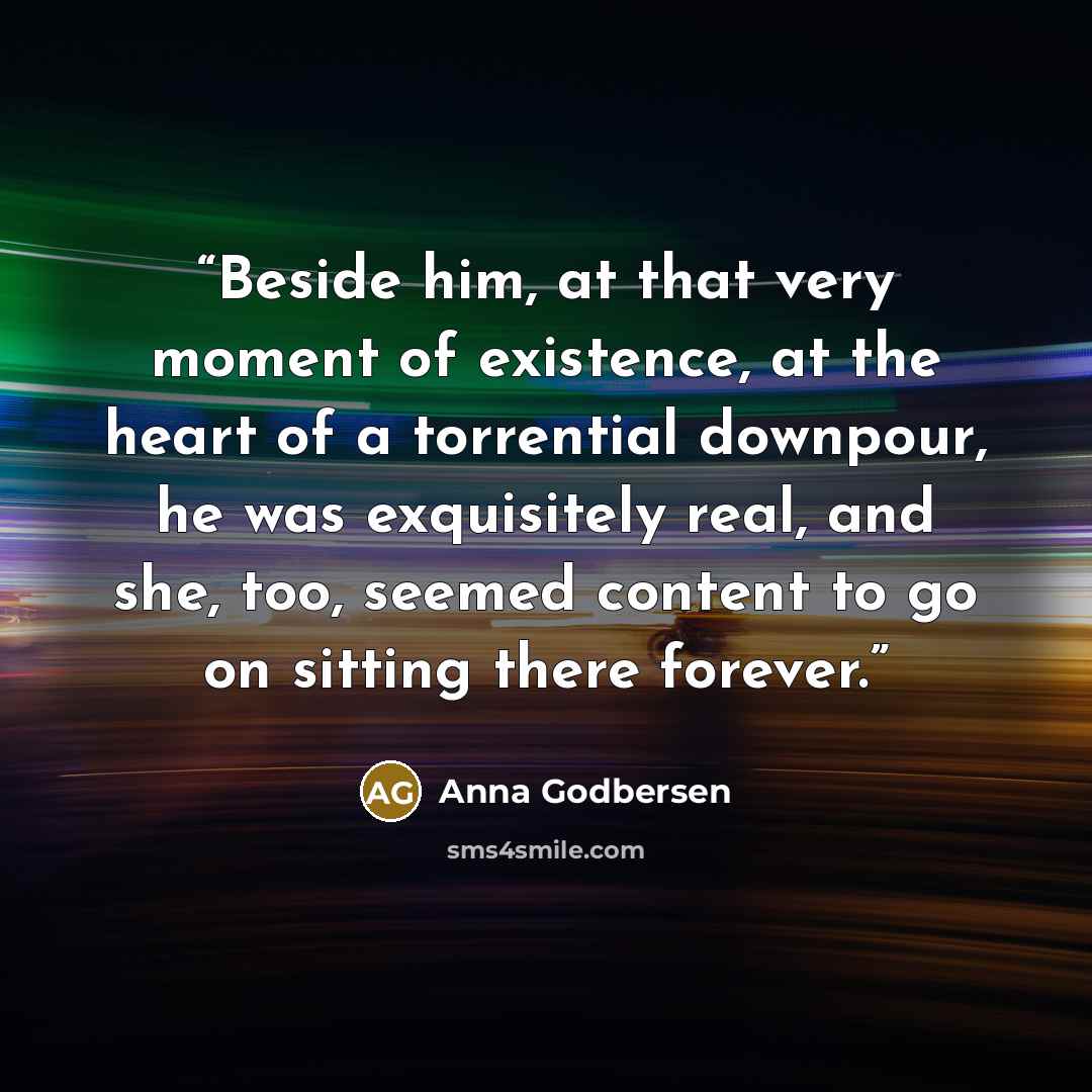 “Beside him, at that very moment of existence, at the heart of a torrential downpour, he was exquisitely real, and she, too, seemed content to go on sitting there forever.” quote by Anna Godbersen