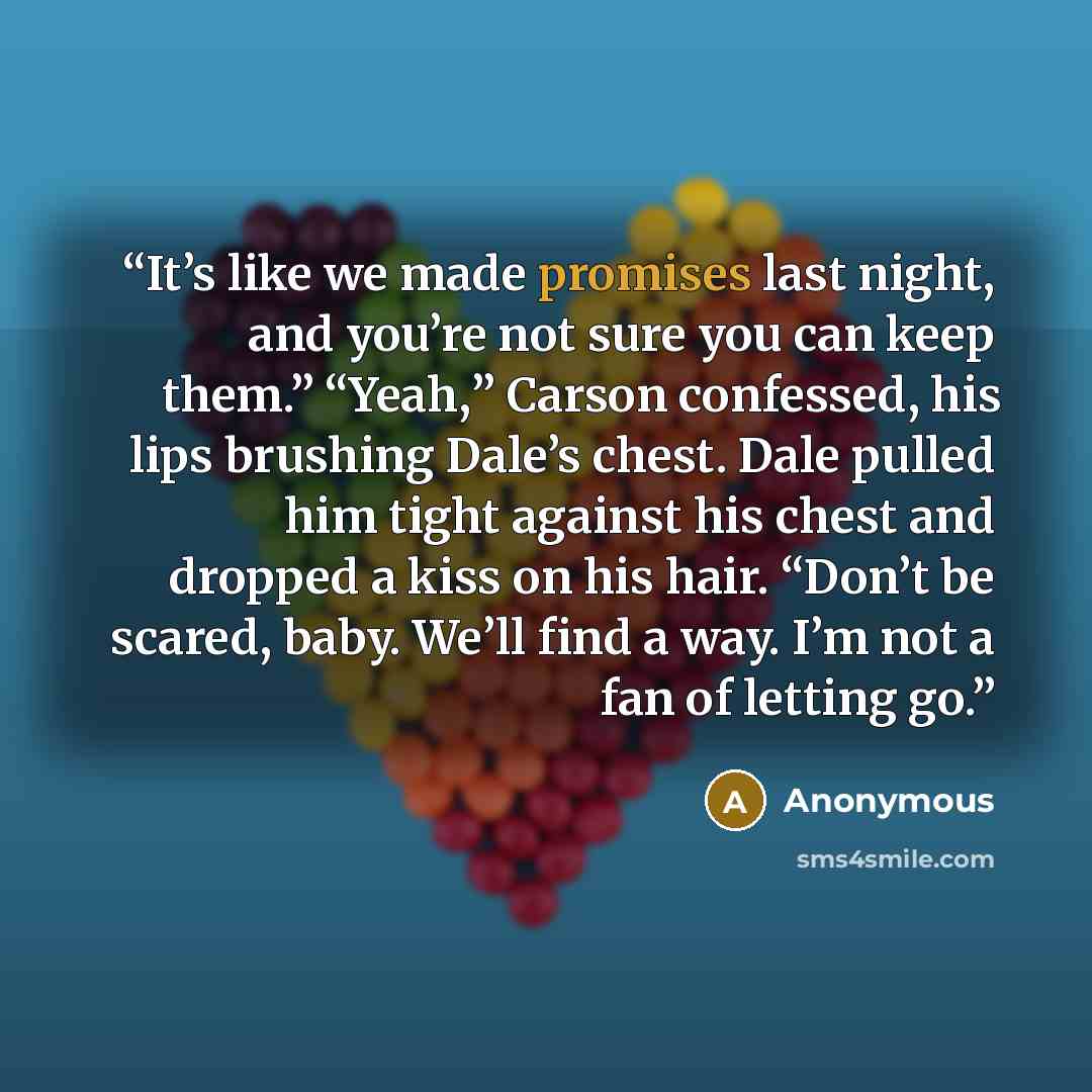 “It’s like we made promises last night, and you’re not sure you can keep them.” “Yeah,” Carson confessed, his lips brushing Dale’s chest. Dale pulled him tight against his chest and dropped a kiss on his hair. “Don’t be scared, baby. We’ll find a way. I’m not a fan of letting go.” quote by Anonymous