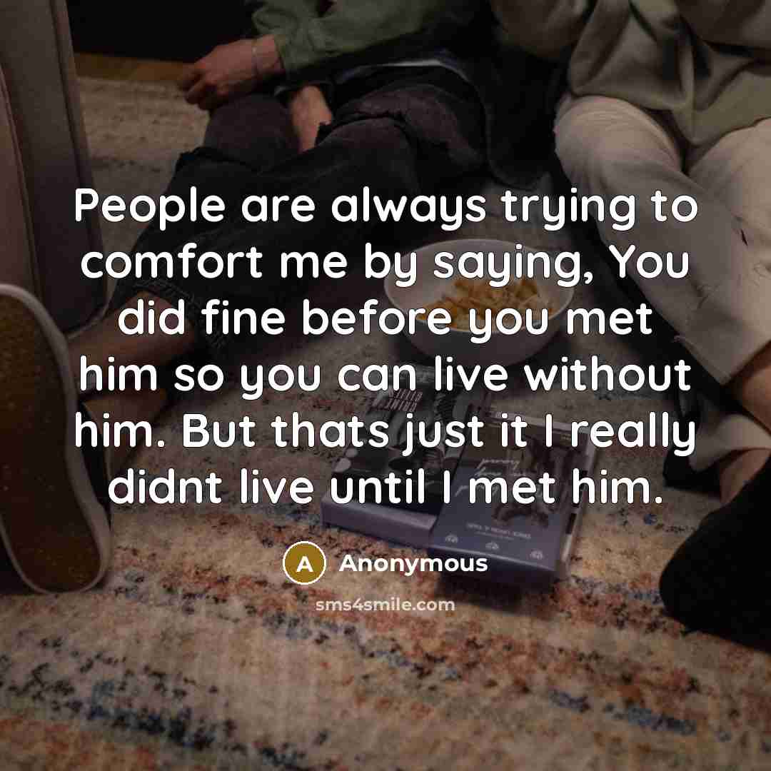 “People are always trying to comfort me by saying, You did fine before you met him so you can live without him. But thats just it I really didnt live until I met him.” quote by Anonymous