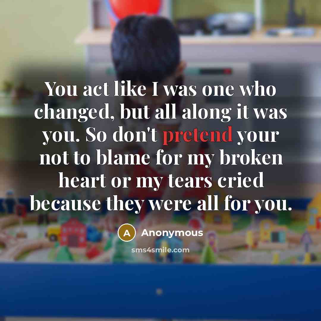 “You act like I was one who changed, but all along it was you. So don't pretend your not to blame for my broken heart or my tears cried because they were all for you.” quote by Anonymous