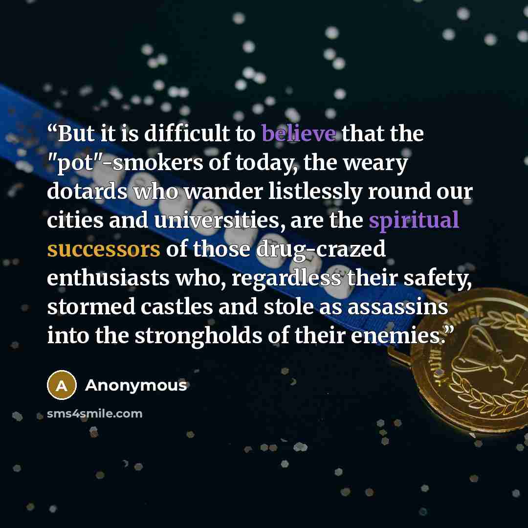 “But it is difficult to believe that the "pot"-smokers of today, the weary dotards who wander listlessly round our cities and universities, are the spiritual successors of those drug-crazed enthusiasts who, regardless their safety, stormed castles and stole as assassins into the strongholds of…” quote by Anonymous