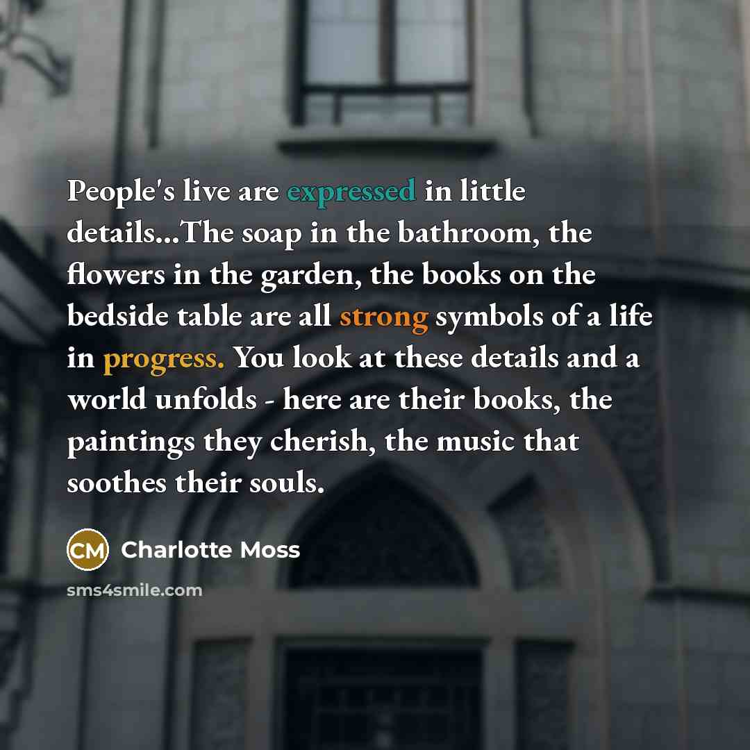 “People's live are expressed in little details…The soap in the bathroom, the flowers in the garden, the books on the bedside table are all strong symbols of a life in progress. You look at these details and a world unfolds - here are their books, the paintings they cherish, the music that soothes…” quote by Charlotte Moss