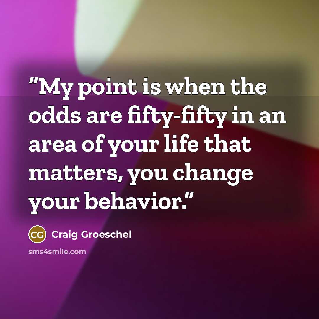 “My point is when the odds are fifty-fifty in an area of your life that matters, you change your behavior.” quote by Craig Groeschel