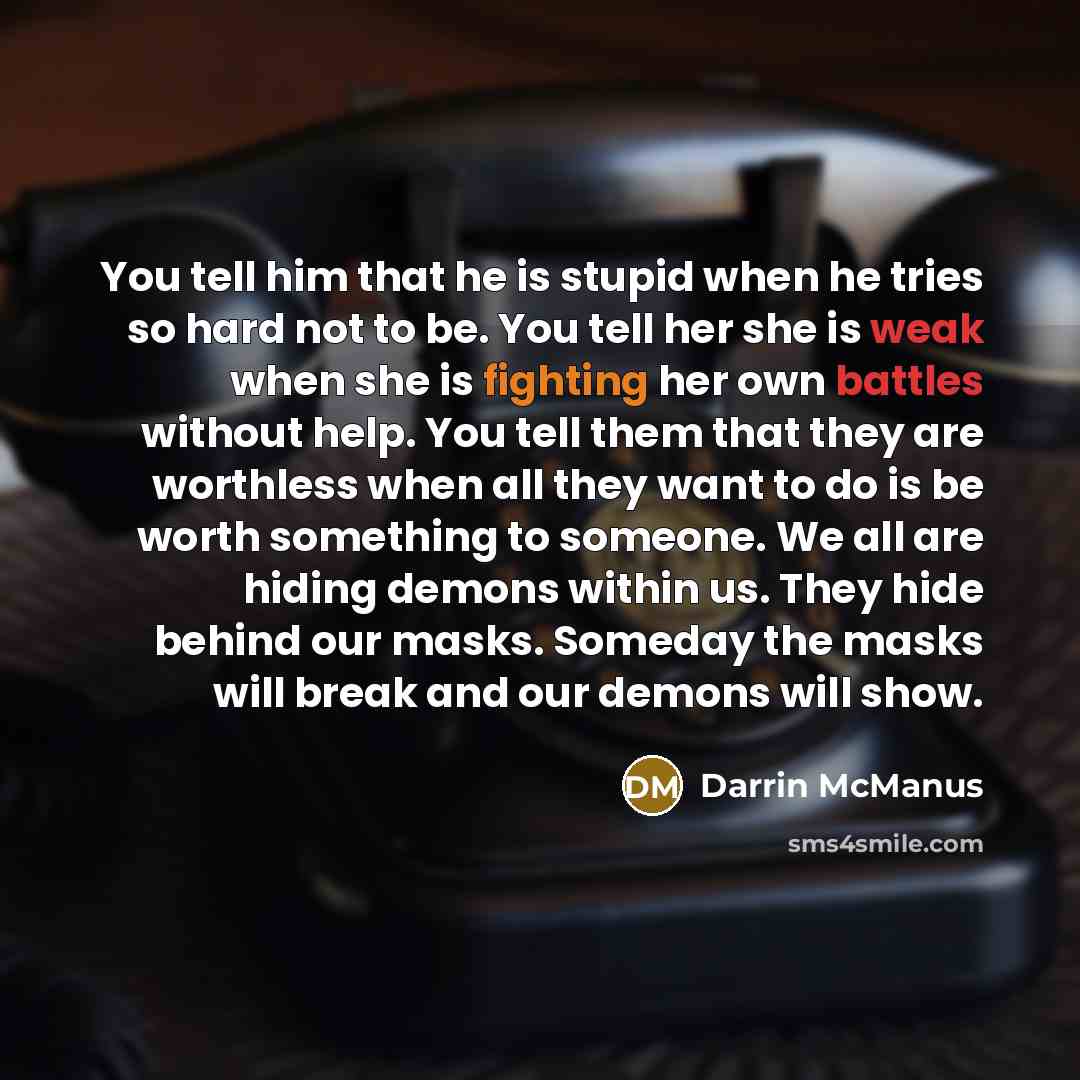 “You tell him that he is stupid when he tries so hard not to be. You tell her she is weak when she is fighting her own battles without help. You tell them that they are worthless when all they want to do is be worth something to someone. We all are hiding demons within us. They hide behind our…” quote by Darrin McManus