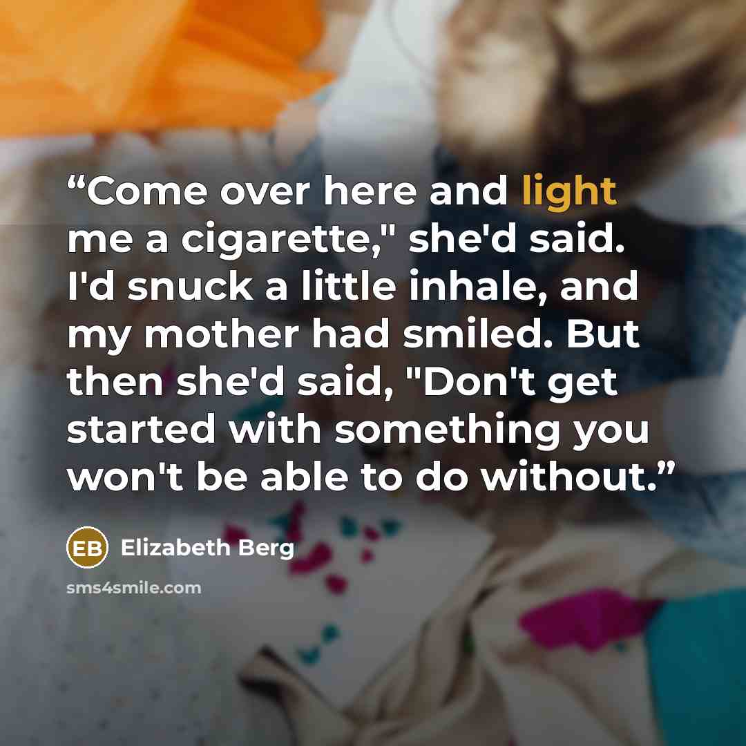 “Come over here and light me a cigarette," she'd said. I'd snuck a little inhale, and my mother had smiled. But then she'd said, "Don't get started with something you won't be able to do without.” quote by Elizabeth Berg
