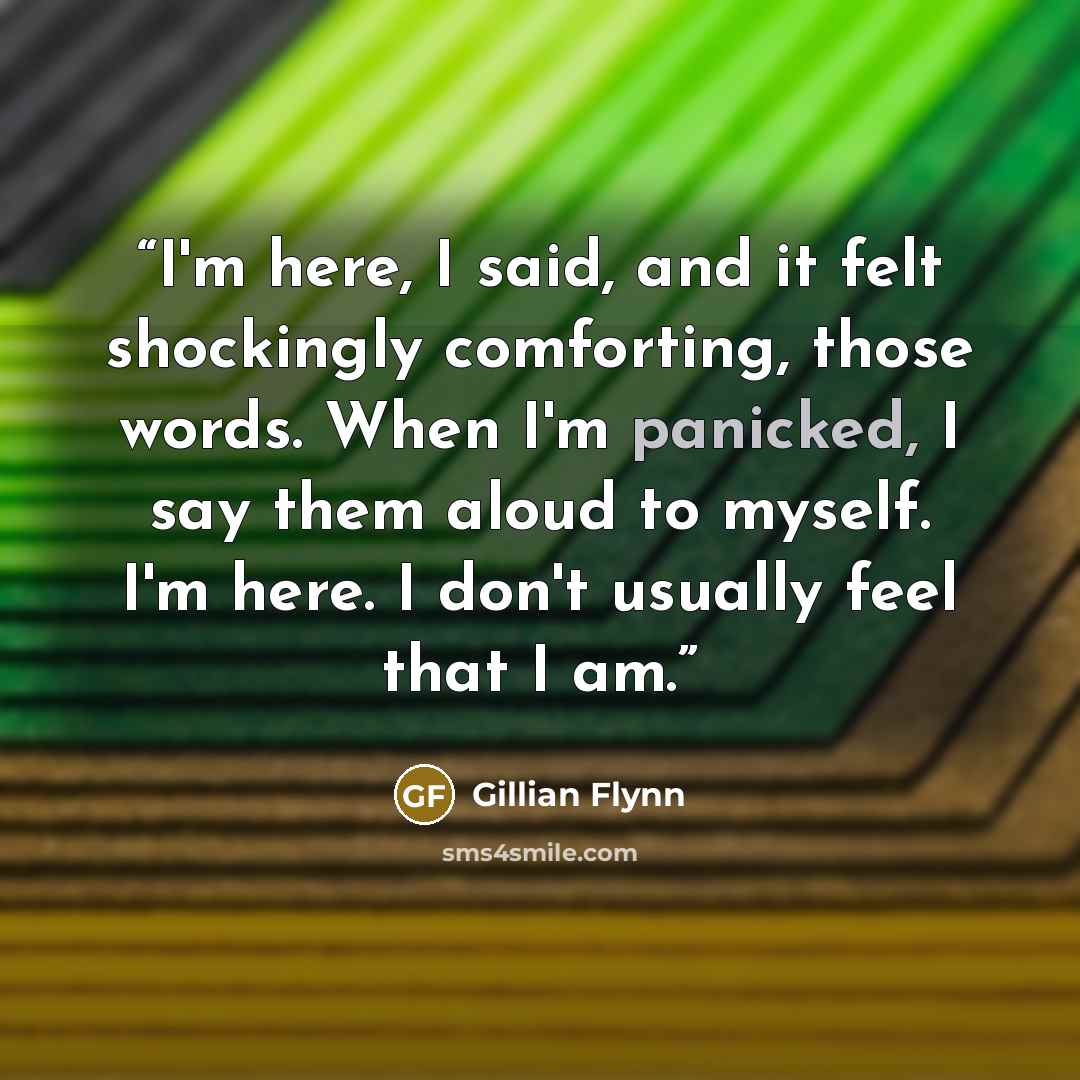 “I'm here, I said, and it felt shockingly comforting, those words. When I'm panicked, I say them aloud to myself. I'm here. I don't usually feel that I am.” quote by Gillian Flynn