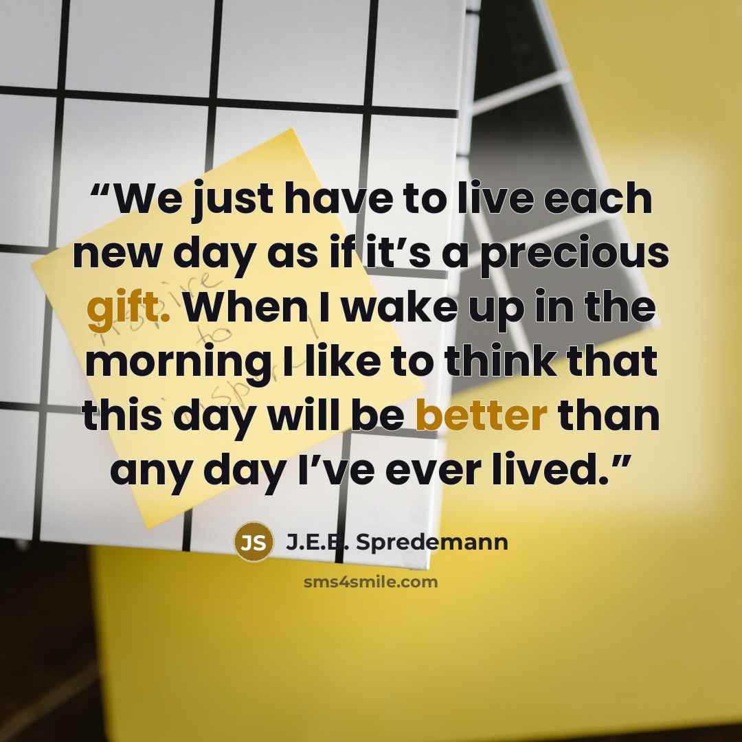 “We just have to live each new day as if it’s a precious gift. When I wake up in the morning I like to think that this day will be better than any day I’ve ever lived.” quote by J.E.B. Spredemann
