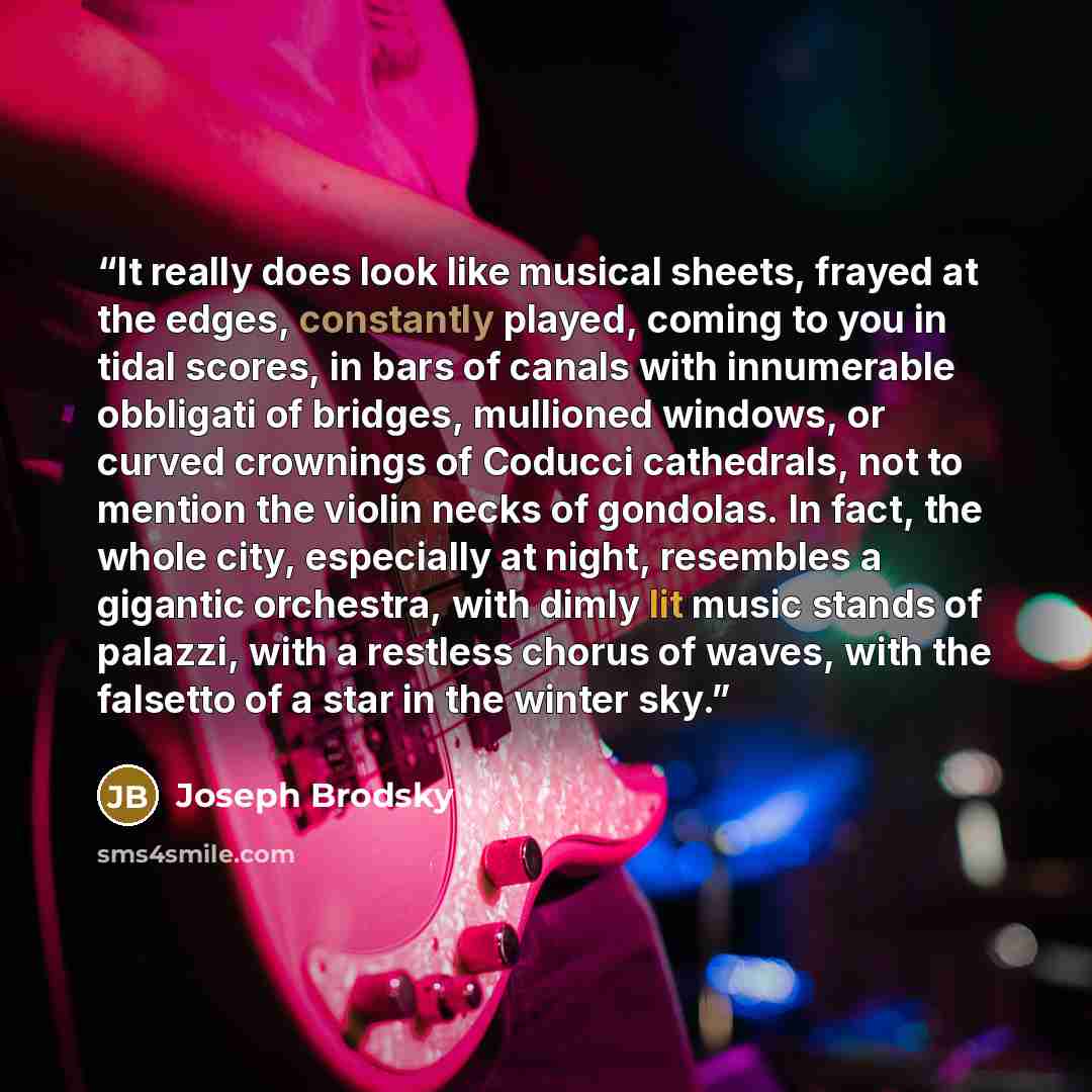 “It really does look like musical sheets, frayed at the edges, constantly played, coming to you in tidal scores, in bars of canals with innumerable obbligati of bridges, mullioned windows, or curved crownings of Coducci cathedrals, not to mention the violin necks of gondolas. In fact, the whole…” quote by Joseph Brodsky