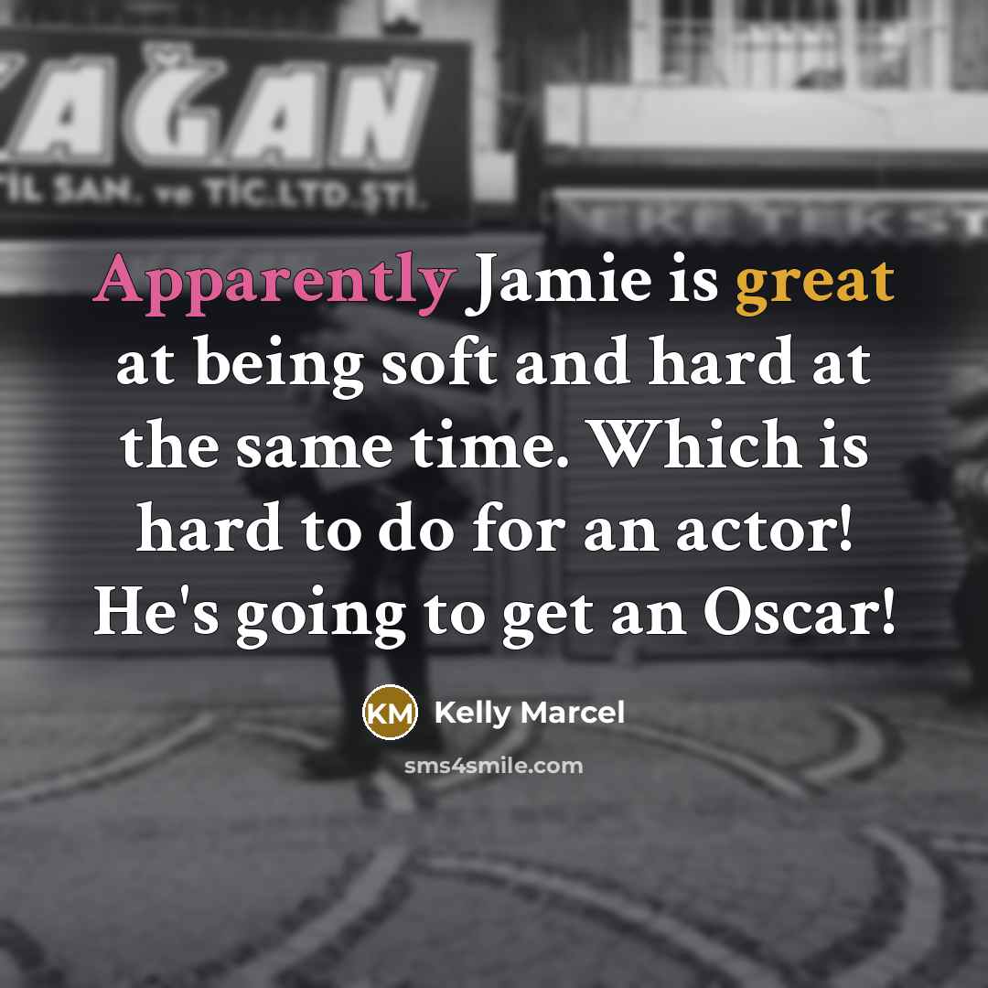 “Apparently Jamie is great at being soft and hard at the same time. Which is hard to do for an actor! He's going to get an Oscar!” quote by Kelly Marcel
