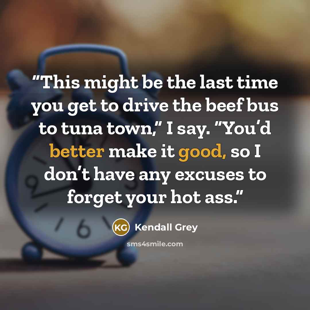 “This might be the last time you get to drive the beef bus to tuna town,” I say. “You’d better make it good, so I don’t have any excuses to forget your hot ass.” quote by Kendall Grey