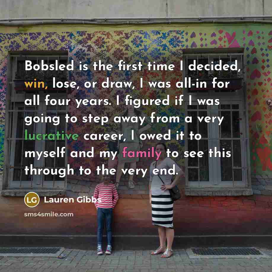 “Bobsled is the first time I decided, win, lose, or draw, I was all-in for all four years. I figured if I was going to step away from a very lucrative career, I owed it to myself and my family to see this through to the very end.” quote by Lauren Gibbs
