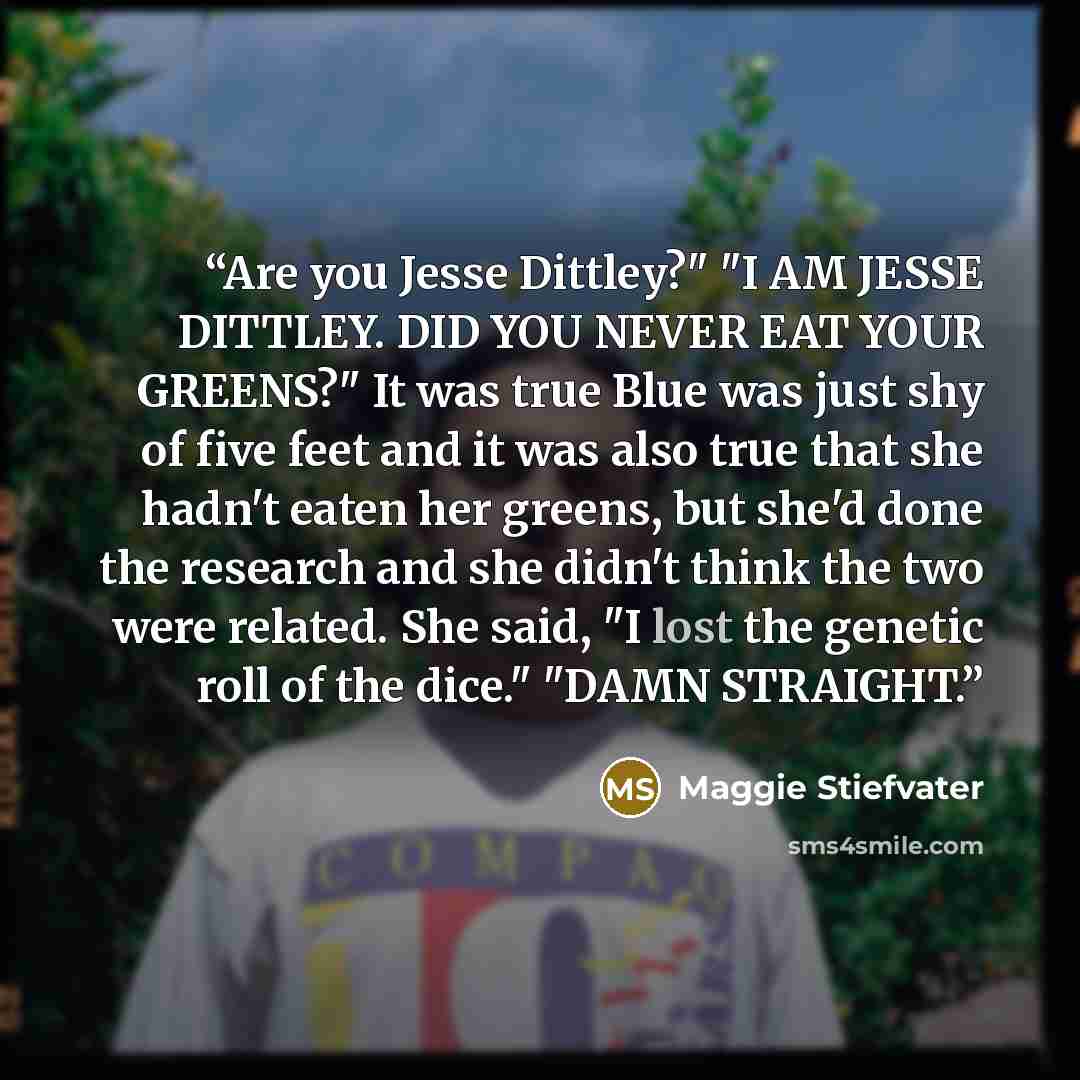 “Are you Jesse Dittley?" "I AM JESSE DITTLEY. DID YOU NEVER EAT YOUR GREENS?" It was true Blue was just shy of five feet and it was also true that she hadn't eaten her greens, but she'd done the research and she didn't think the two were related. She said, "I lost the genetic roll of the dice."…” quote by Maggie Stiefvater