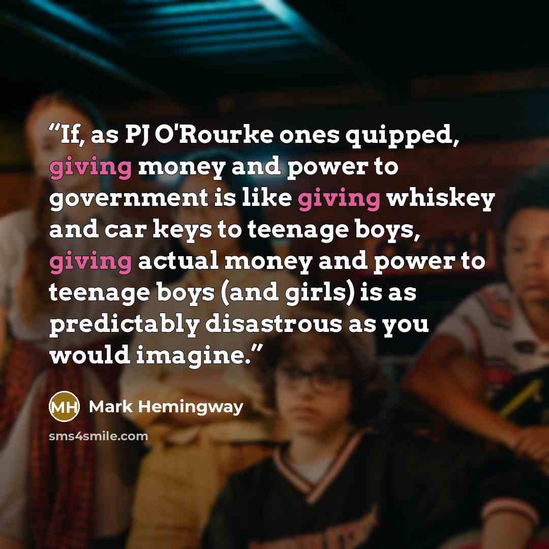 “If, as PJ O'Rourke ones quipped, giving money and power to government is like giving whiskey and car keys to teenage boys, giving actual money and power to teenage boys (and girls) is as predictably disastrous as you would imagine.” quote by Mark Hemingway