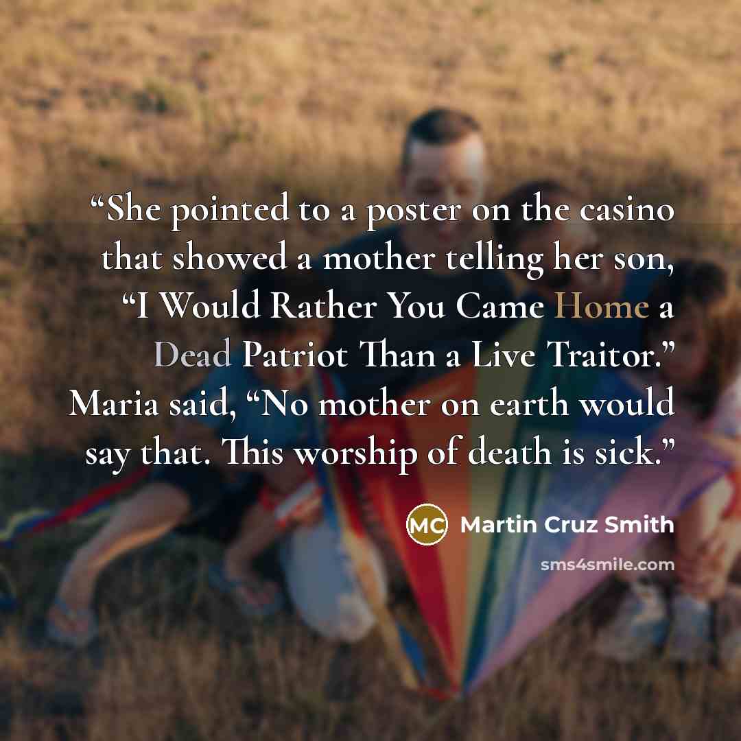 “She pointed to a poster on the casino that showed a mother telling her son, “I Would Rather You Came Home a Dead Patriot Than a Live Traitor.” Maria said, “No mother on earth would say that. This worship of death is sick.” quote by Martin Cruz Smith