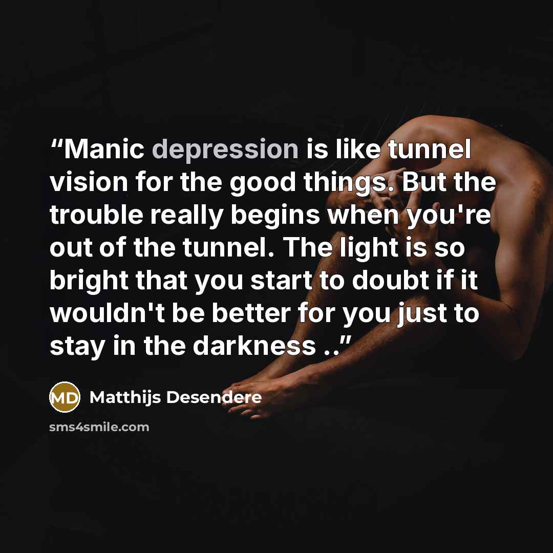 “Manic depression is like tunnel vision for the good things. But the trouble really begins when you're out of the tunnel. The light is so bright that you start to doubt if it wouldn't be better for you just to stay in the darkness ..” quote by Matthijs Desendere
