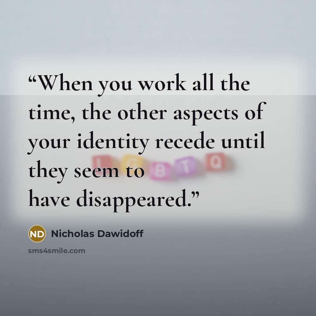 “When you work all the time, the other aspects of your identity recede until they seem to have disappeared.” quote by Nicholas Dawidoff