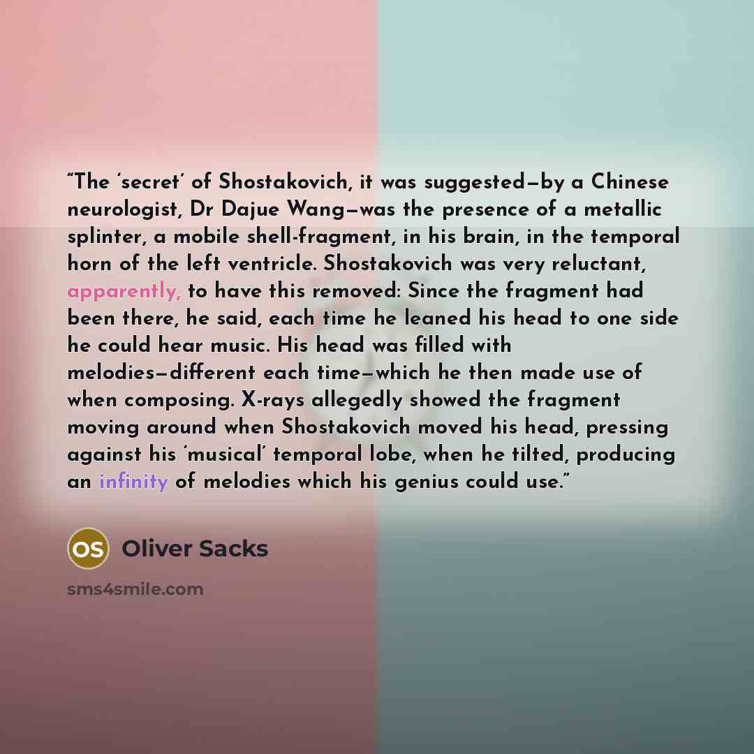 “The ‘secret’ of Shostakovich, it was suggested—by a Chinese neurologist, Dr Dajue Wang—was the presence of a metallic splinter, a mobile shell-fragment, in his brain, in the temporal horn of the left ventricle. Shostakovich was very reluctant, apparently, to have this removed: Since the fragment…” quote by Oliver Sacks