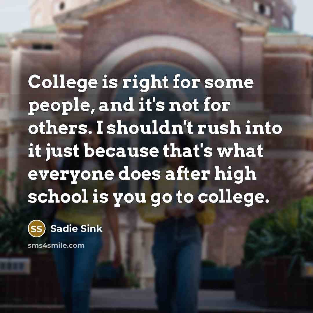 “College is right for some people, and it's not for others. I shouldn't rush into it just because that's what everyone does after high school is you go to college.” quote by Sadie Sink