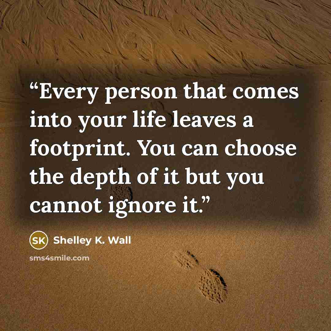 “Every person that comes into your life leaves a footprint. You can choose the depth of it but you cannot ignore it.” quote by Shelley K. Wall