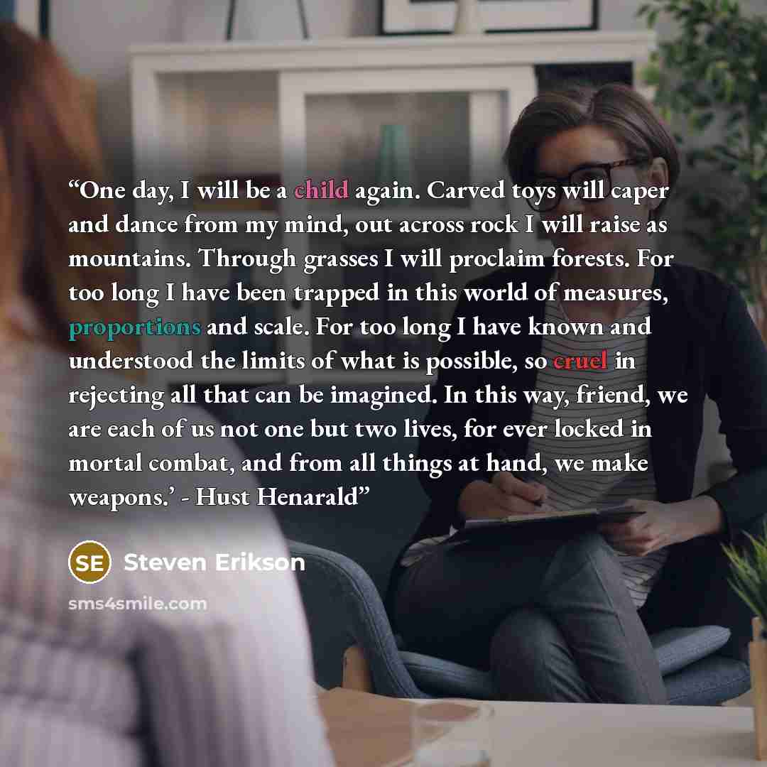 “One day, I will be a child again. Carved toys will caper and dance from my mind, out across rock I will raise as mountains. Through grasses I will proclaim forests. For too long I have been trapped in this world of measures, proportions and scale. For too long I have known and understood the…” quote by Steven Erikson