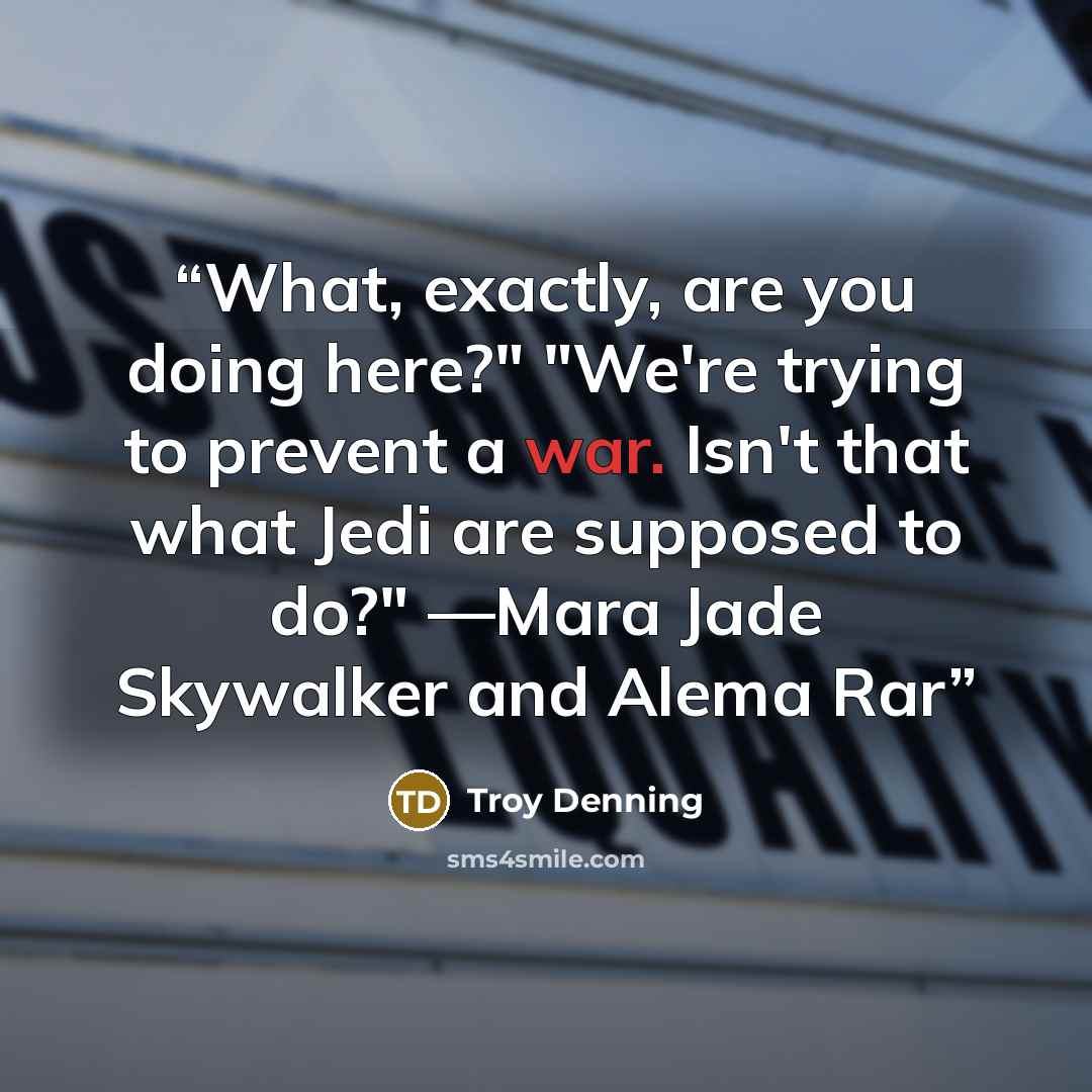 “What, exactly, are you doing here?" "We're trying to prevent a war. Isn't that what Jedi are supposed to do?" ―Mara Jade Skywalker and Alema Rar” quote by Troy Denning
