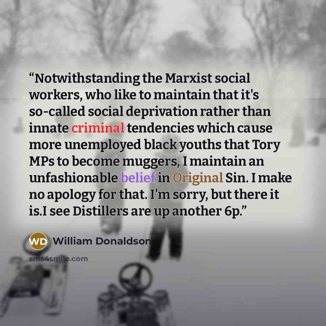 “Notwithstanding the Marxist social workers, who like to maintain that it's so-called social deprivation rather than innate criminal tendencies which cause more unemployed black youths that Tory MPs to become muggers, I maintain an unfashionable belief in Original Sin. I make no apology for that…” quote by William Donaldson