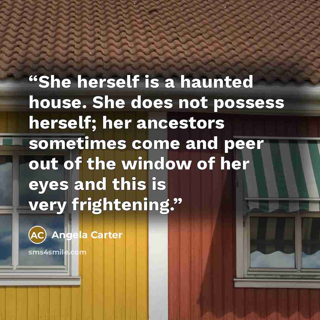 “She herself is a haunted house. She does not possess herself; her ancestors sometimes come and peer out of the window of her eyes and this is very frightening.” quote by Angela Carter