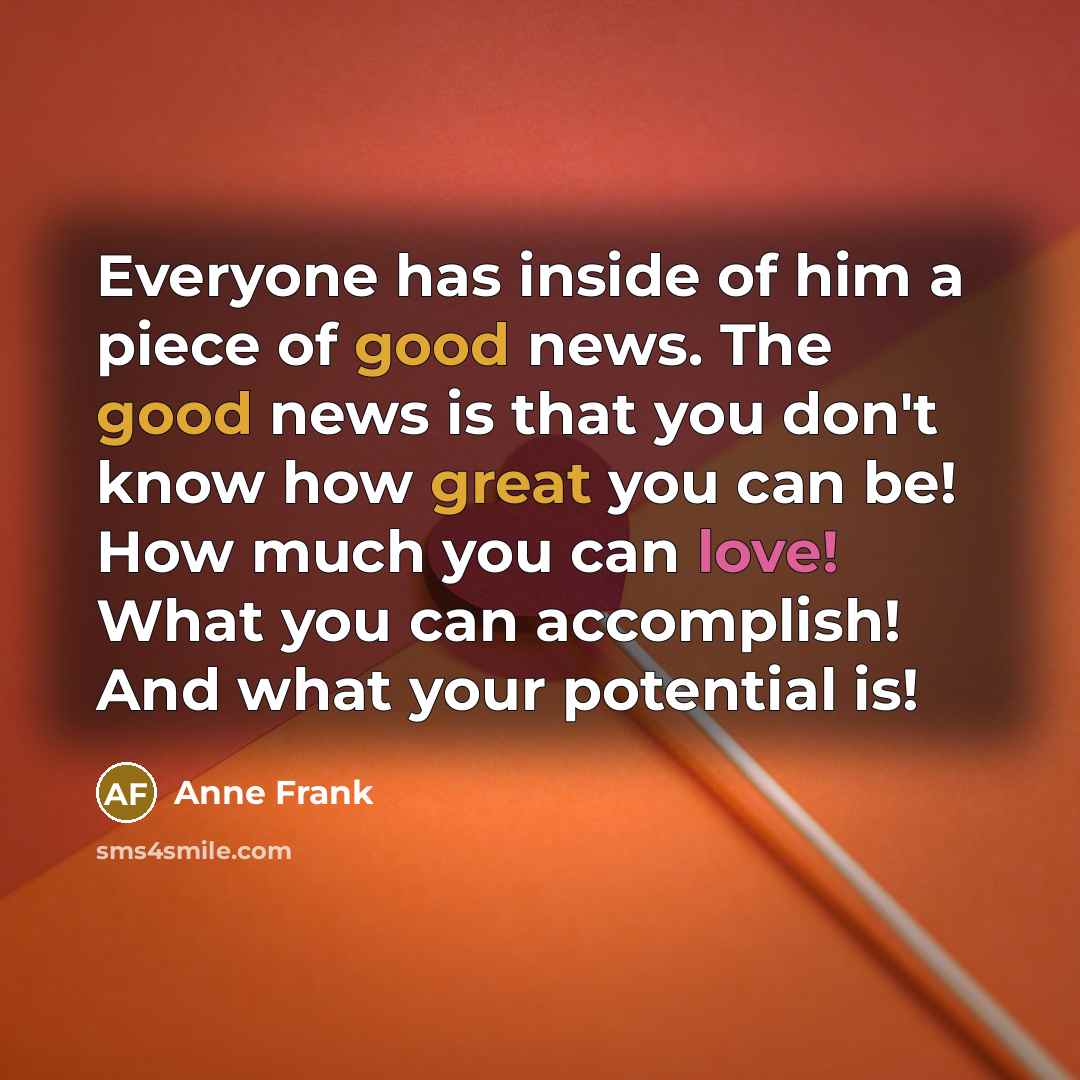 “Everyone has inside of him a piece of good news. The good news is that you don't know how great you can be! How much you can love! What you can accomplish! And what your potential is!” quote by Anne Frank