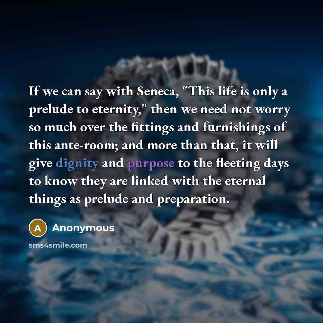 “If we can say with Seneca, "This life is only a prelude to eternity," then we need not worry so much over the fittings and furnishings of this ante-room; and more than that, it will give dignity and purpose to the fleeting days to know they are linked with the eternal things as prelude and…” quote by Anonymous