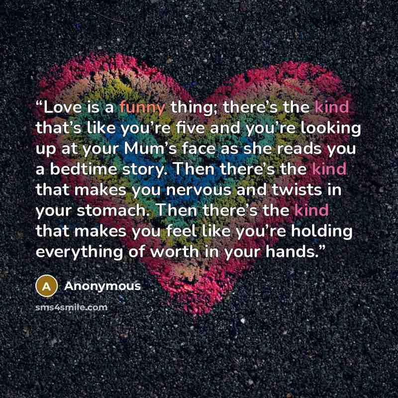 “Love is a funny thing; there’s the kind that’s like you’re five and you’re looking up at your Mum’s face as she reads you a bedtime story. Then there’s the kind that makes you nervous and twists in your stomach. Then there’s the kind that makes you feel like you’re holding everything of worth in…” quote by Anonymous
