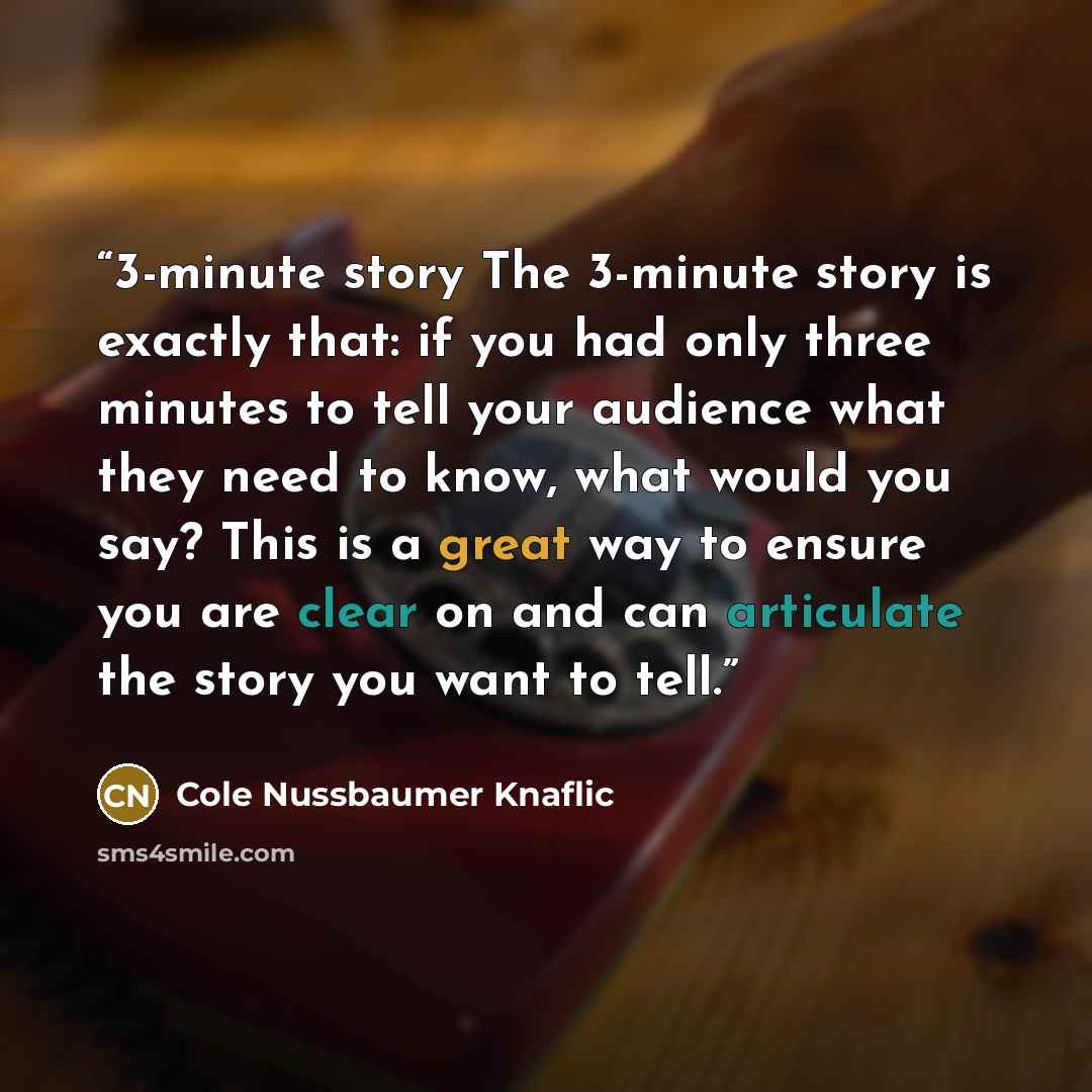 “3-minute story The 3-minute story is exactly that: if you had only three minutes to tell your audience what they need to know, what would you say? This is a great way to ensure you are clear on and can articulate the story you want to tell.” quote by Cole Nussbaumer Knaflic