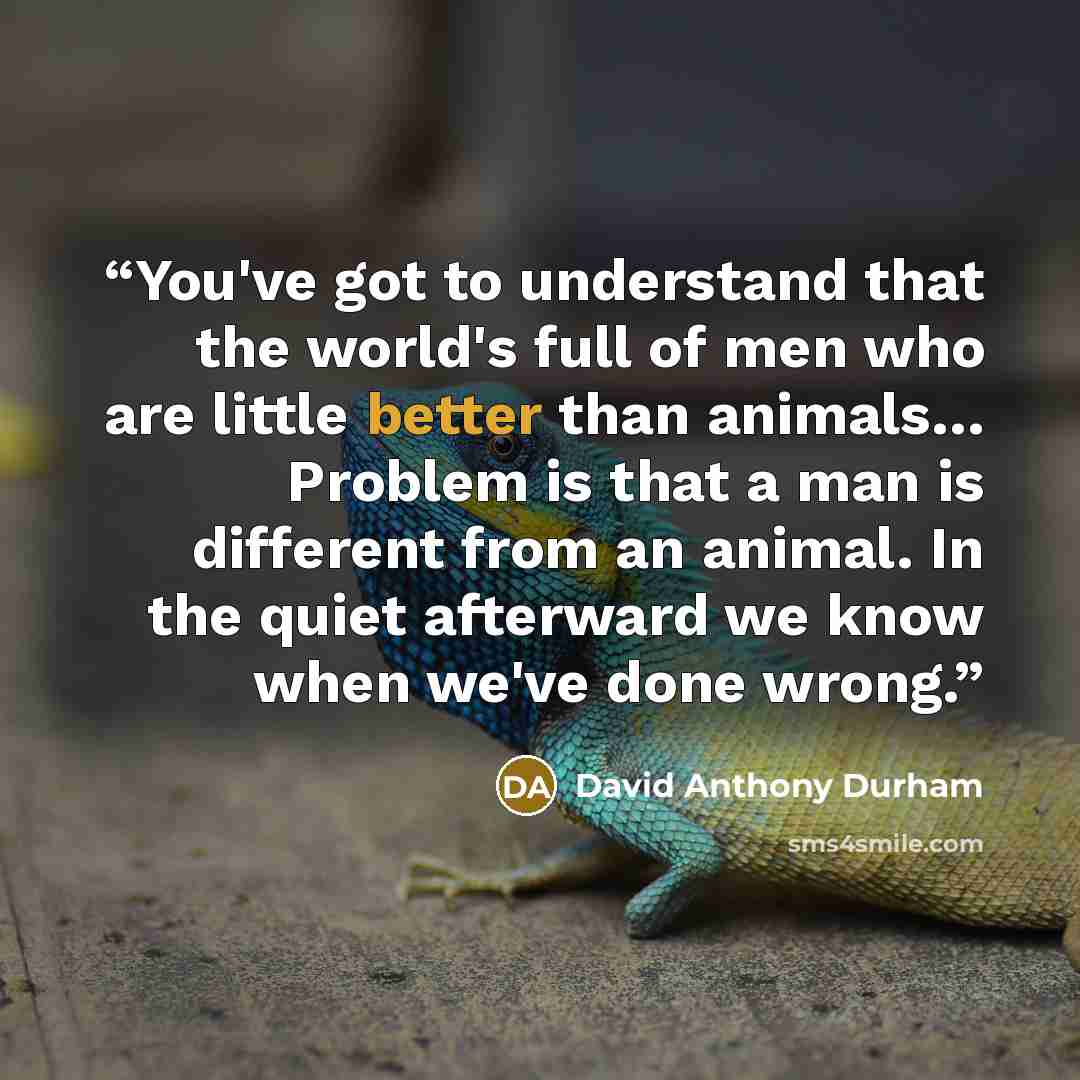 “You've got to understand that the world's full of men who are little better than animals… Problem is that a man is different from an animal. In the quiet afterward we know when we've done wrong.” quote by David Anthony Durham