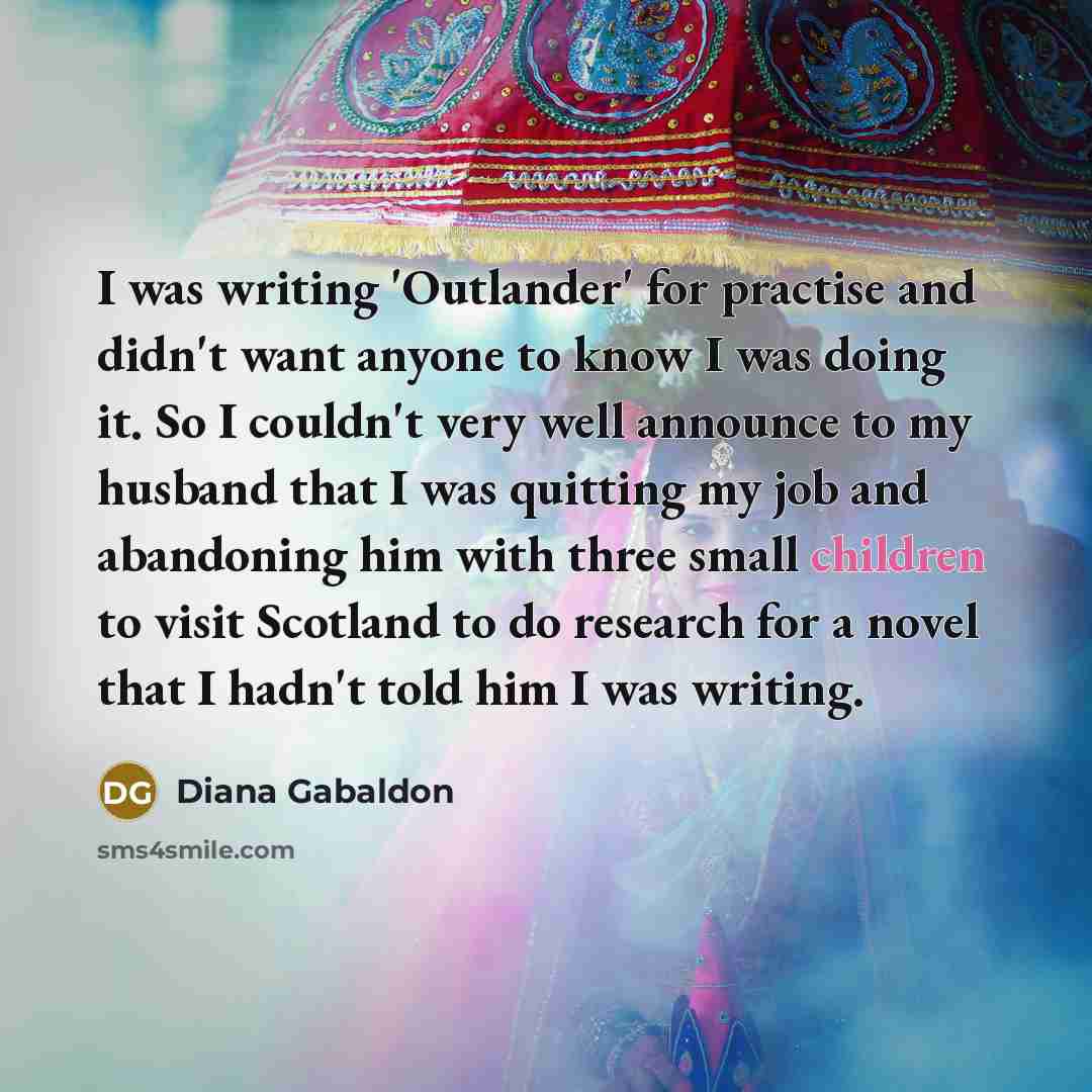“I was writing 'Outlander' for practise and didn't want anyone to know I was doing it. So I couldn't very well announce to my husband that I was quitting my job and abandoning him with three small children to visit Scotland to do research for a novel that I hadn't told him I was writing.” quote by Diana Gabaldon