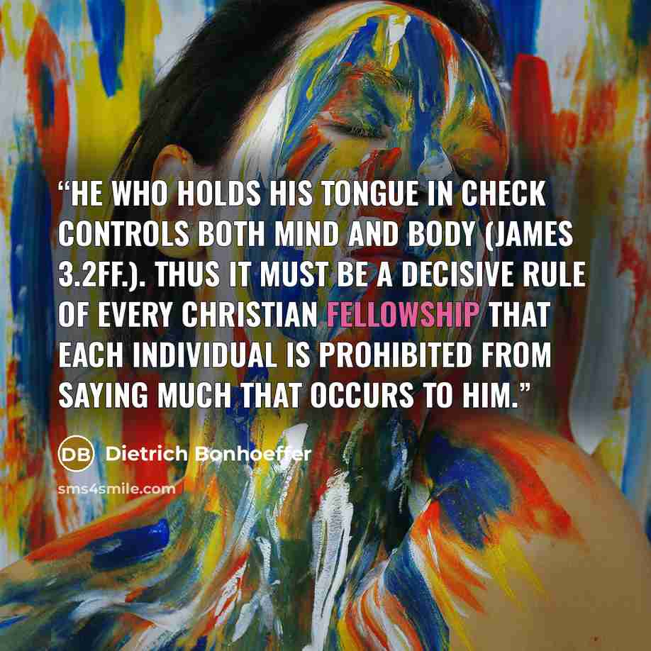 “He who holds his tongue in check controls both mind and body (James 3.2ff.). Thus it must be a decisive rule of every Christian fellowship that each individual is prohibited from saying much that occurs to him.” quote by Dietrich Bonhoeffer