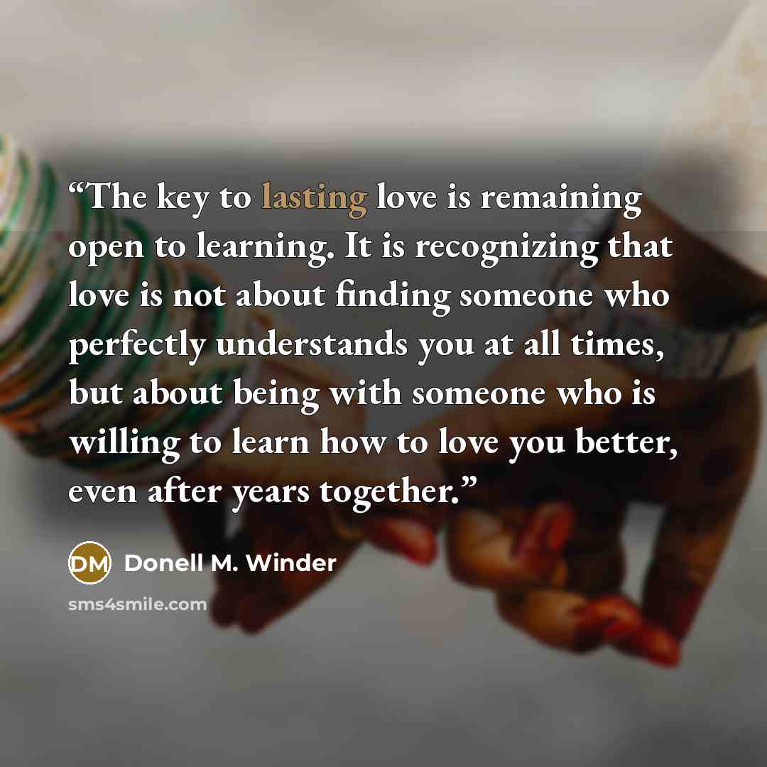“The key to lasting love is remaining open to learning. It is recognizing that love is not about finding someone who perfectly understands you at all times, but about being with someone who is willing to learn how to love you better, even after years together.” quote by Donell M. Winder