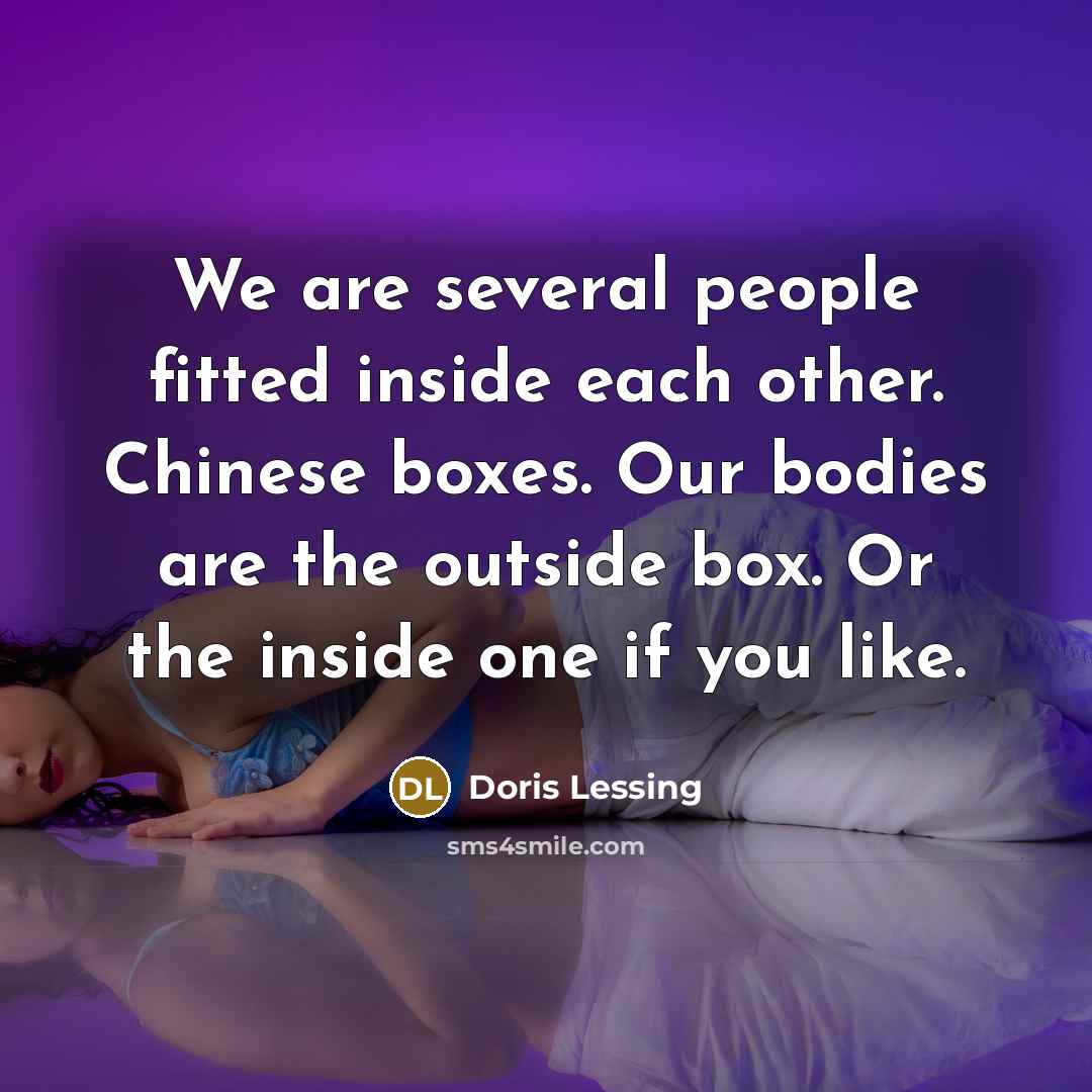 “We are several people fitted inside each other. Chinese boxes. Our bodies are the outside box. Or the inside one if you like.” quote by Doris Lessing