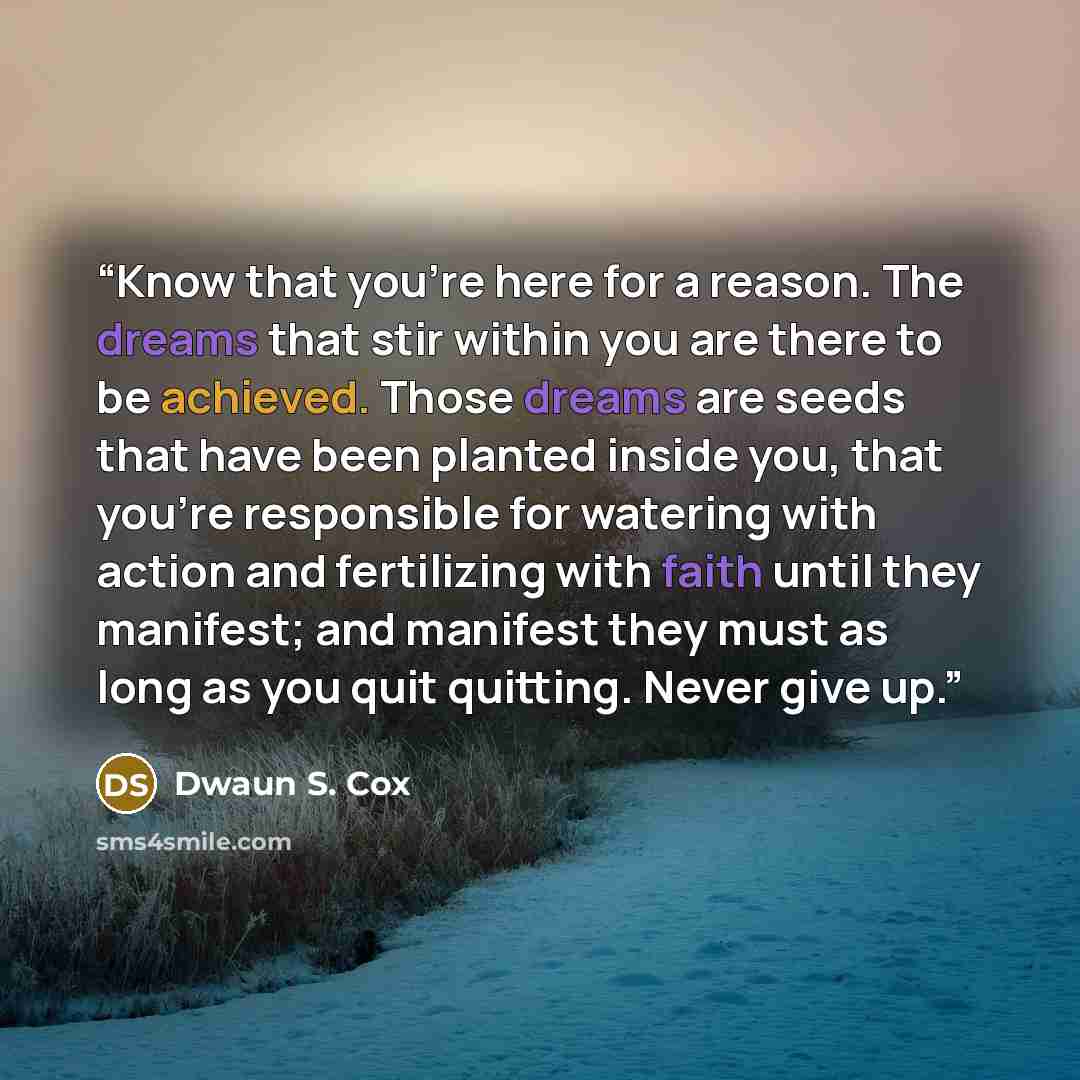 “Know that you're here for a reason. The dreams that stir within you are there to be achieved. Those dreams are seeds that have been planted inside you, that you're responsible for watering with action and fertilizing with faith until they manifest; and manifest they must as long as you quit…” quote by Dwaun S. Cox
