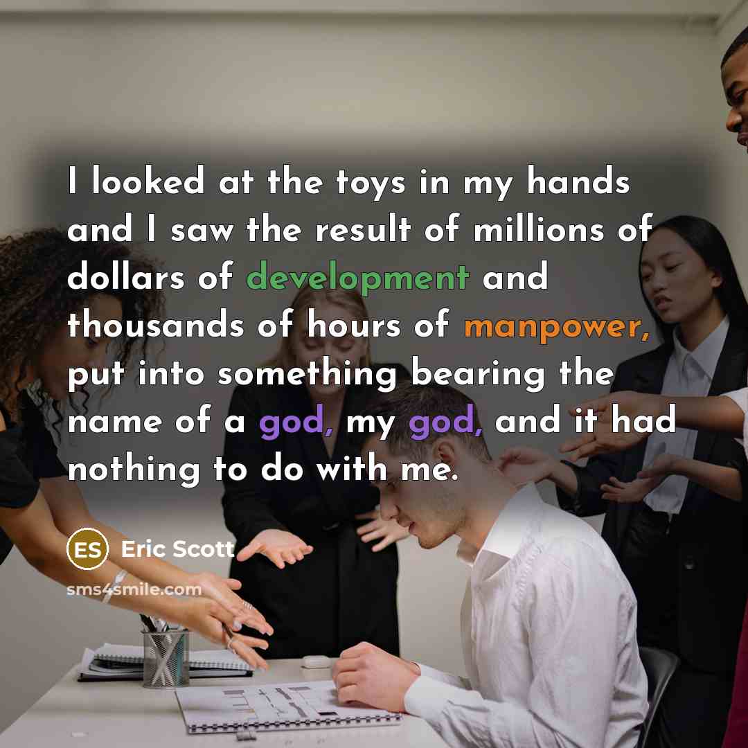 “I looked at the toys in my hands and I saw the result of millions of dollars of development and thousands of hours of manpower, put into something bearing the name of a god, my god, and it had nothing to do with me.” quote by Eric Scott