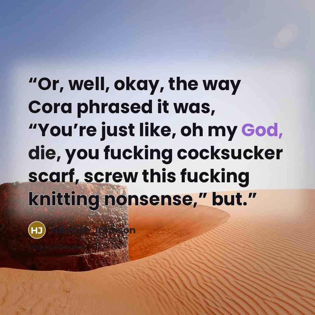 “Or, well, okay, the way Cora phrased it was, “You’re just like, oh my God, die, you fucking cocksucker scarf, screw this fucking knitting nonsense,” but.” quote by Hannah Johnson