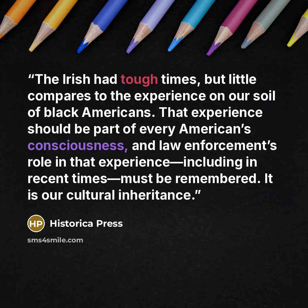 “The Irish had tough times, but little compares to the experience on our soil of black Americans. That experience should be part of every American’s consciousness, and law enforcement’s role in that experience—including in recent times—must be remembered. It is our cultural inheritance.” quote by Historica Press
