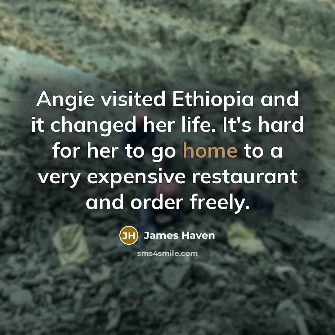 “Angie visited Ethiopia and it changed her life. It's hard for her to go home to a very expensive restaurant and order freely.” quote by James Haven
