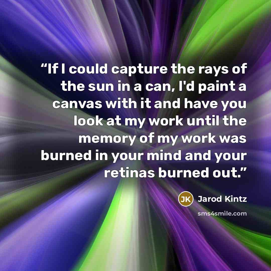 “If I could capture the rays of the sun in a can, I'd paint a canvas with it and have you look at my work until the memory of my work was burned in your mind and your retinas burned out.” quote by Jarod Kintz