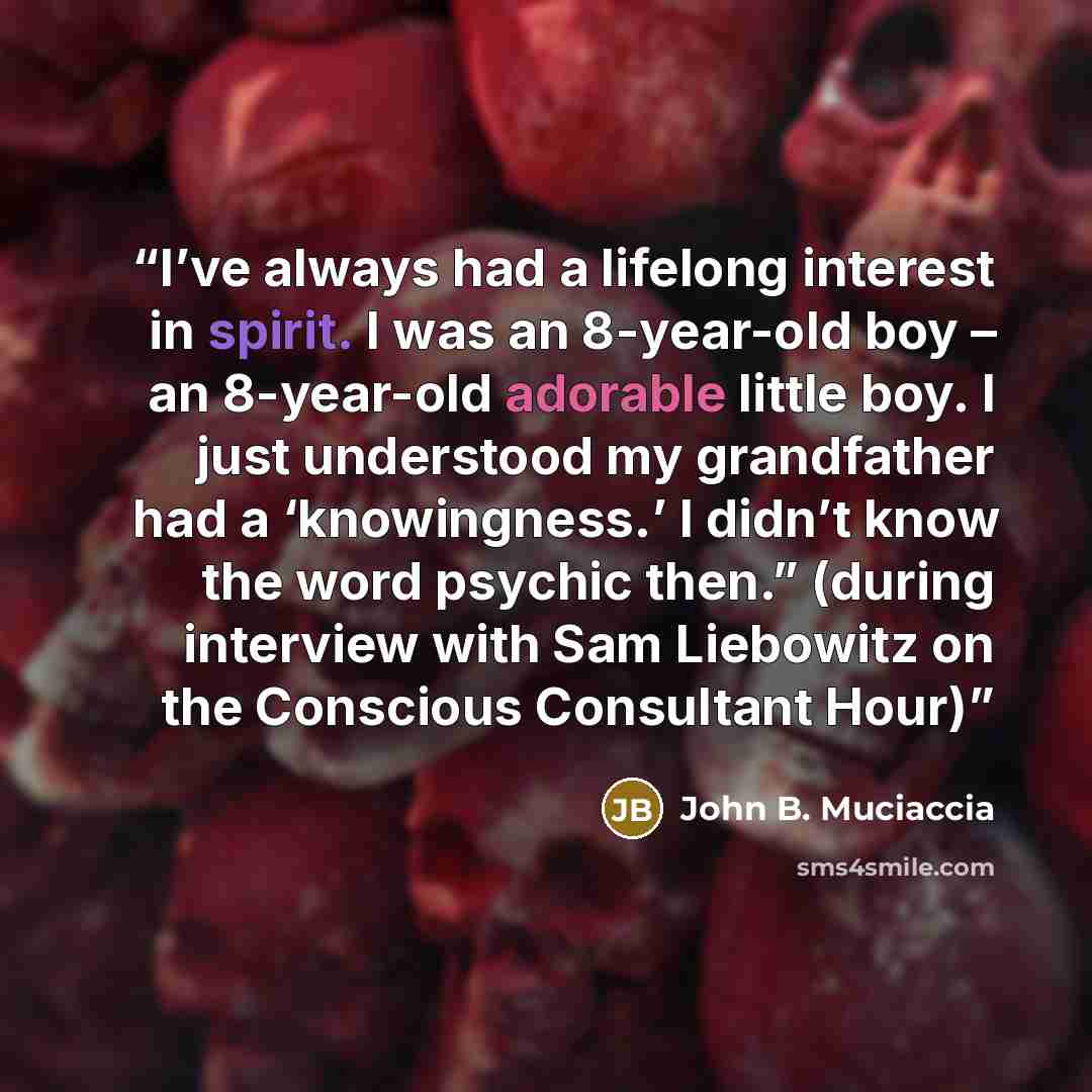 “I’ve always had a lifelong interest in spirit. I was an 8-year-old boy – an 8-year-old adorable little boy. I just understood my grandfather had a ‘knowingness.’ I didn’t know the word psychic then.” (during interview with Sam Liebowitz on the Conscious Consultant Hour)” quote by John B. Muciaccia